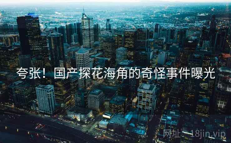 夸张！国产探花海角的奇怪事件曝光