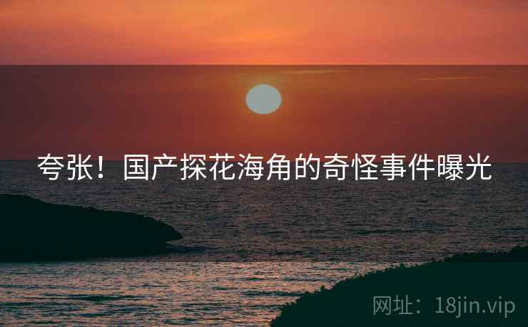 夸张！国产探花海角的奇怪事件曝光