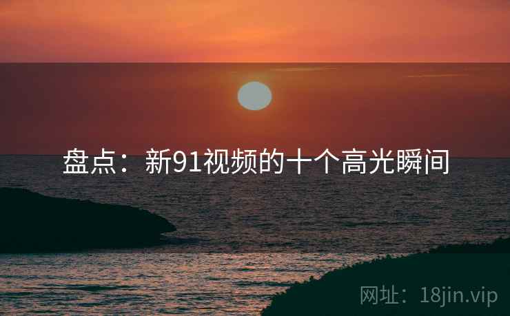 盘点：新91视频的十个高光瞬间