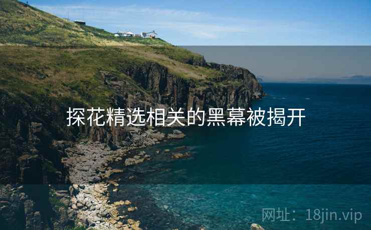 探花精选相关的黑幕被揭开