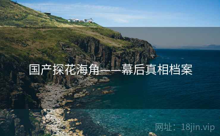 国产探花海角——幕后真相档案 国产探花海角——幕后真相档案