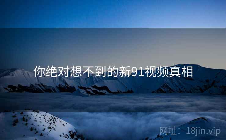 你绝对想不到的新91视频真相