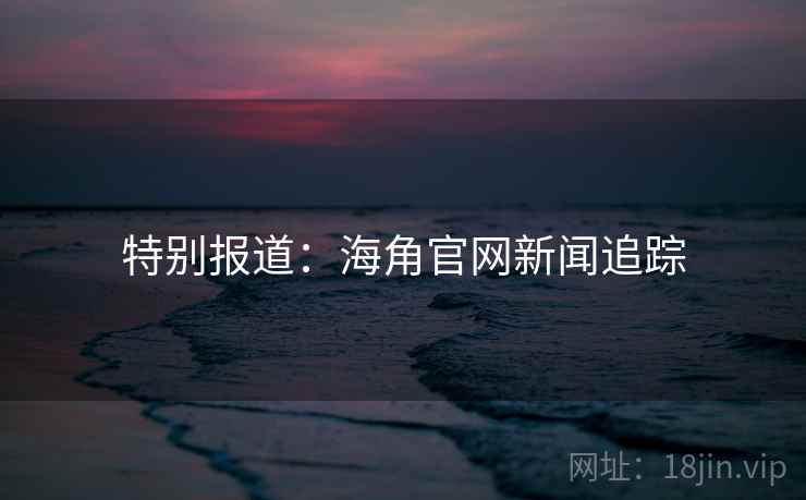 特别报道：海角官网新闻追踪