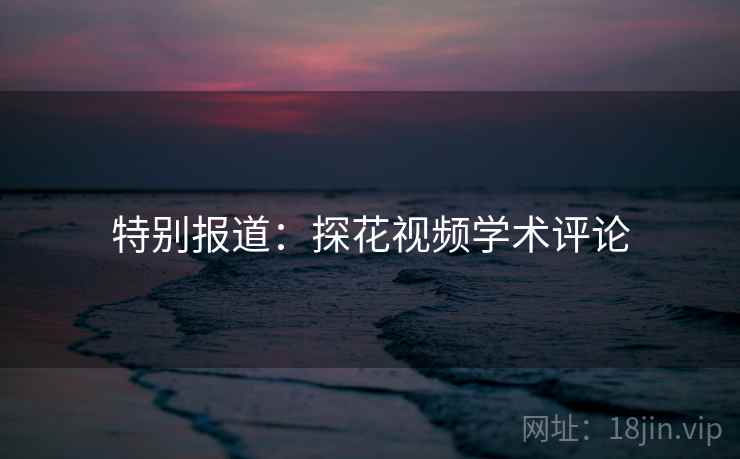 特别报道:探花视频学术评论 特别报道:探花视频学术评论