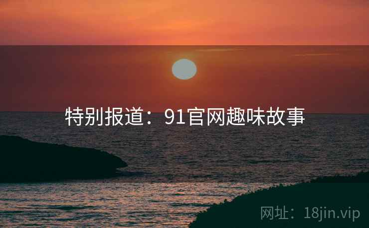 特别报道：91官网趣味故事