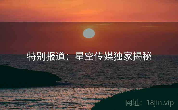 特别报道:星空传媒独家揭秘 特别报道:星空传媒独家揭秘