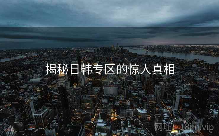 揭秘日韩专区的惊人真相 揭秘日韩专区的惊人真相